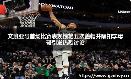 文班亚马首场比赛表现惊艳五次盖帽并隔扣字母哥引发热烈讨论